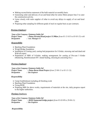 2
 Making reconciliation statement of the bulk material on monthly basis.
 Generating order and delivery of cut and bend rebar for entire Metro project line-3 to cater
the construction activity.
 Liaise closely with main supplier of rebar to avoid any delays in supply of cut and bend
rebar
 Preparing rebar sampling for different grade of steel on regular basis as per contracts.
Previous Employer:
Name of the Company: Gammon India Ltd
Project Name : Patna Elevated Road project 11.90km (from 01-11-013 to 05-03-15) with
Designation : Asst. Manager-11
Responsibility
 Batching Plant Foundation
 Weigh Bridge foundation
 Installation of Casting yard, casting bed preparation for I Girder, stressing end and dead end
With all expect
 Preparation of BBS of I-Girder, making arrangement for casting of Pre-cast I Girder
(Shuttering, Reinforcement HT- strand feeding, stressing & concreting Etc.)
Previous Employer:
Name of the Company: Gammon India Ltd
Project Name : Patna Buxar Road Project (from 22-06-11 to 01-11-13)
Designation : Site Engineer
Responsibility
 Camp Establishment including all finishing work
 Batching Plant Foundation
 Fixing ROW
 Preparing BBS for above works, requirements of materials at the site, daily progress report
to the higher authorities.
Previous Employer:
Name of the Company: Gammon India Ltd
Project Name : KOSI Segmental bridge project (from 01-03-09 to 20-06-11)
Designation : Site Engineer
Responsibility
 
