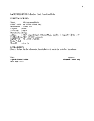 4
LANGUAGES KNOWN: English, Hindi, Bengali and Urdu
PERSONAL DETAILS:
Name : Iftekhar Ahmad Baig
Father’s Name : Mr. Imtiyaz Ahmad Baig
Date of Birth : 1st Dec 1984
Religion : Islam
Nationality : Indian
Marital status : Single
Address : F469, Jaitpur Ext part-2 Khajuri Masjid Gali No. 15 Jaitpur New Delhi 110044
CURRENT SALARY: SR 9500/- per month
EXPECTED : - AT LEAST 25% HIKE
Notice Period:
Skype ID : mirza_ifte
DECLARATION:
I hereby declare that the information furnished above is true to the best of my knowledge.
Place: signature:
Riyadh (Saudi Arabia) Iftekhar Ahmad Baig
Date: 30-07-2016
 