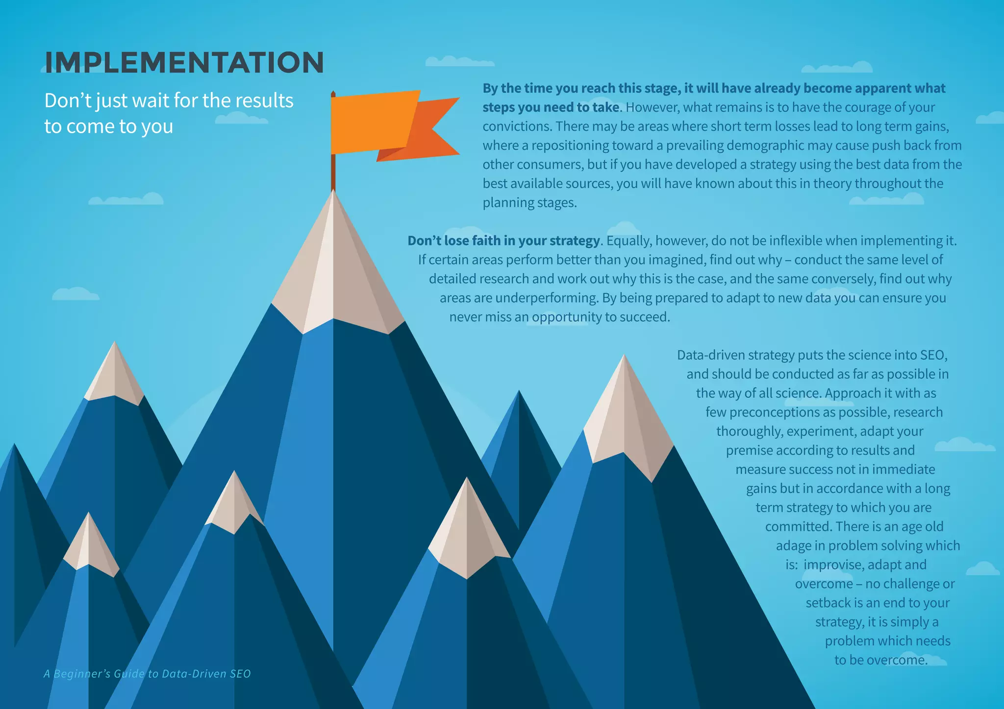 By the time you reach this stage, it will have already become apparent what
steps you need to take. However, what remains is to have the courage of your
convictions. There may be areas where short term losses lead to long term gains,
where a repositioning toward a prevailing demographic may cause push back from
other consumers, but if you have developed a strategy using the best data from the
best available sources, you will have known about this in theory throughout the
planning stages.
Don’t lose faith in your strategy. Equally, however, do not be inflexible when implementing it.
If certain areas perform better than you imagined, find out why – conduct the same level of
detailed research and work out why this is the case, and the same conversely, find out why
areas are underperforming. By being prepared to adapt to new data you can ensure you
never miss an opportunity to succeed.
Data-driven strategy puts the science into SEO,
and should be conducted as far as possible in
the way of all science. Approach it with as
few preconceptions as possible, research
thoroughly, experiment, adapt your
premise according to results and
measure success not in immediate
gains but in accordance with a long
term strategy to which you are
committed. There is an age old
adage in problem solving which
is: improvise, adapt and
overcome – no challenge or
setback is an end to your
strategy, it is simply a
problem which needs
to be overcome.
IMPLEMENTATION
Don’t just wait for the results
to come to you
A Beginner’s Guide to Data-Driven SEO
 