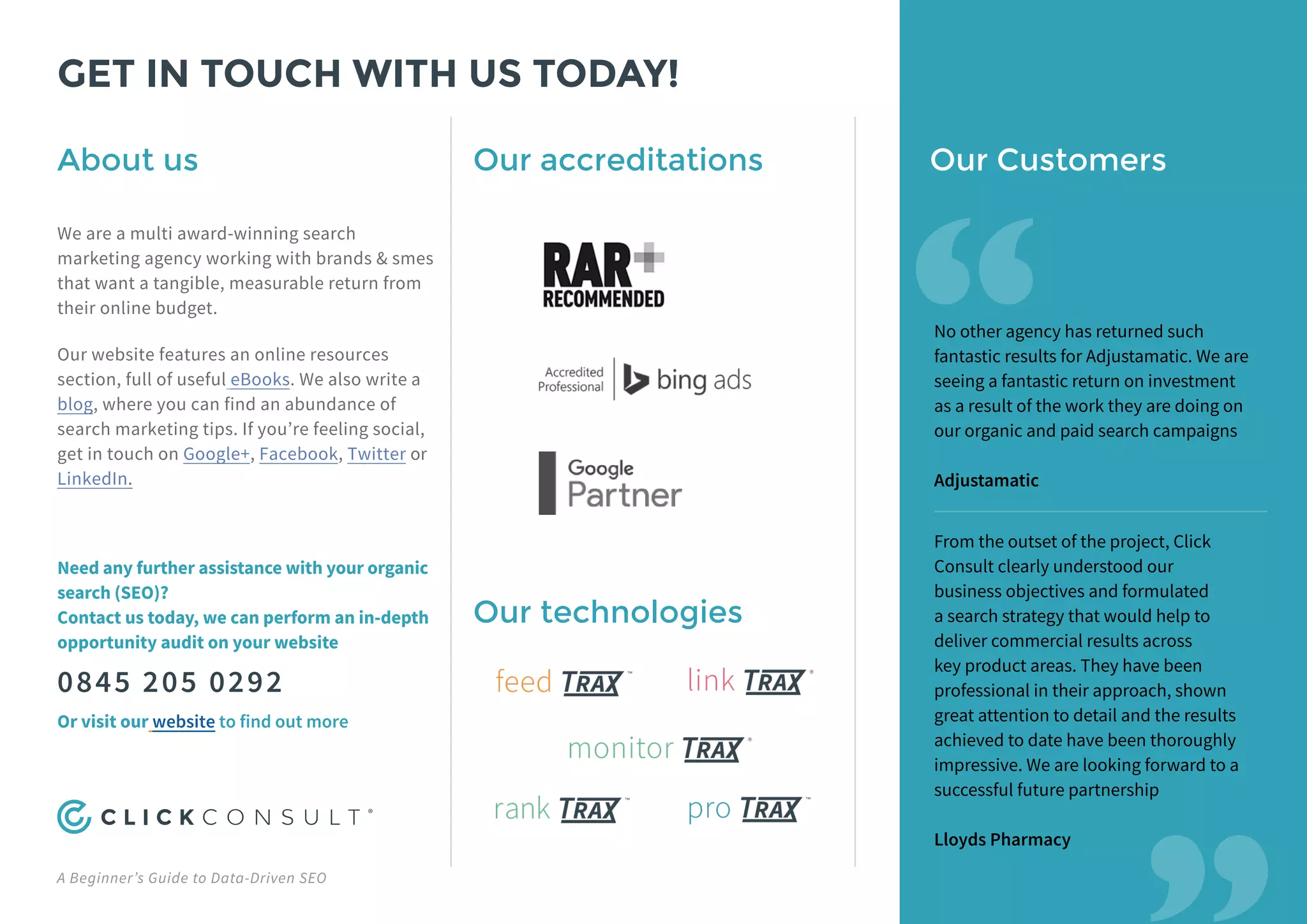 A Beginner’s Guide to Data-Driven SEO
GET IN TOUCH WITH US TODAY!
Our accreditations
Our technologies
Our Customers
“
“
No other agency has returned such
fantastic results for Adjustamatic. We are
seeing a fantastic return on investment
as a result of the work they are doing on
our organic and paid search campaigns
Adjustamatic
From the outset of the project, Click
Consult clearly understood our
business objectives and formulated
a search strategy that would help to
deliver commercial results across
key product areas. They have been
professional in their approach, shown
great attention to detail and the results
achieved to date have been thoroughly
impressive. We are looking forward to a
successful future partnership
Lloyds Pharmacy
About us
We are a multi award-winning search
marketing agency working with brands & smes
that want a tangible, measurable return from
their online budget.
Our website features an online resources
section, full of useful eBooks. We also write a
blog, where you can find an abundance of
search marketing tips. If you’re feeling social,
get in touch on Google+, Facebook, Twitter or
LinkedIn.
Need any further assistance with your organic
search (SEO)?
Contact us today, we can perform an in-depth
opportunity audit on your website
0845 205 0292
Or visit our website to find out more
 