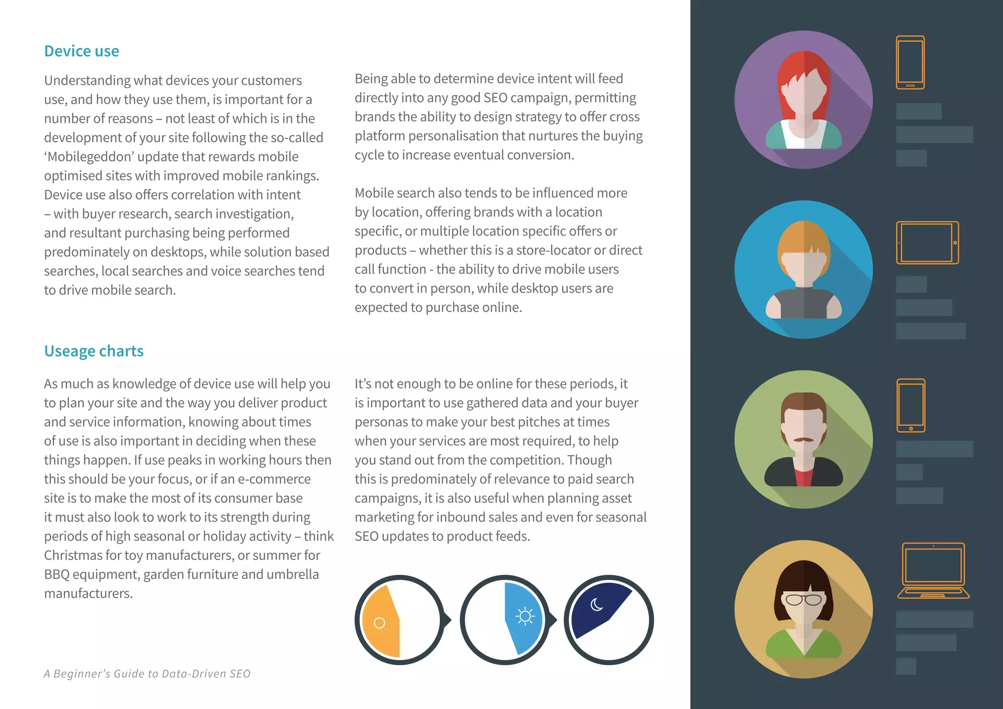 A Beginner’s Guide to Data-Driven SEO
Useage charts
As much as knowledge of device use will help you
to plan your site and the way you deliver product
and service information, knowing about times
of use is also important in deciding when these
things happen. If use peaks in working hours then
this should be your focus, or if an e-commerce
site is to make the most of its consumer base
it must also look to work to its strength during
periods of high seasonal or holiday activity – think
Christmas for toy manufacturers, or summer for
BBQ equipment, garden furniture and umbrella
manufacturers.
It’s not enough to be online for these periods, it
is important to use gathered data and your buyer
personas to make your best pitches at times
when your services are most required, to help
you stand out from the competition. Though
this is predominately of relevance to paid search
campaigns, it is also useful when planning asset
marketing for inbound sales and even for seasonal
SEO updates to product feeds.
Device use
Understanding what devices your customers
use, and how they use them, is important for a
number of reasons – not least of which is in the
development of your site following the so-called
‘Mobilegeddon’ update that rewards mobile
optimised sites with improved mobile rankings.
Device use also offers correlation with intent
– with buyer research, search investigation,
and resultant purchasing being performed
predominately on desktops, while solution based
searches, local searches and voice searches tend
to drive mobile search.
Being able to determine device intent will feed
directly into any good SEO campaign, permitting
brands the ability to design strategy to offer cross
platform personalisation that nurtures the buying
cycle to increase eventual conversion.
Mobile search also tends to be influenced more
by location, offering brands with a location
specific, or multiple location specific offers or
products – whether this is a store-locator or direct
call function - the ability to drive mobile users
to convert in person, while desktop users are
expected to purchase online.
 