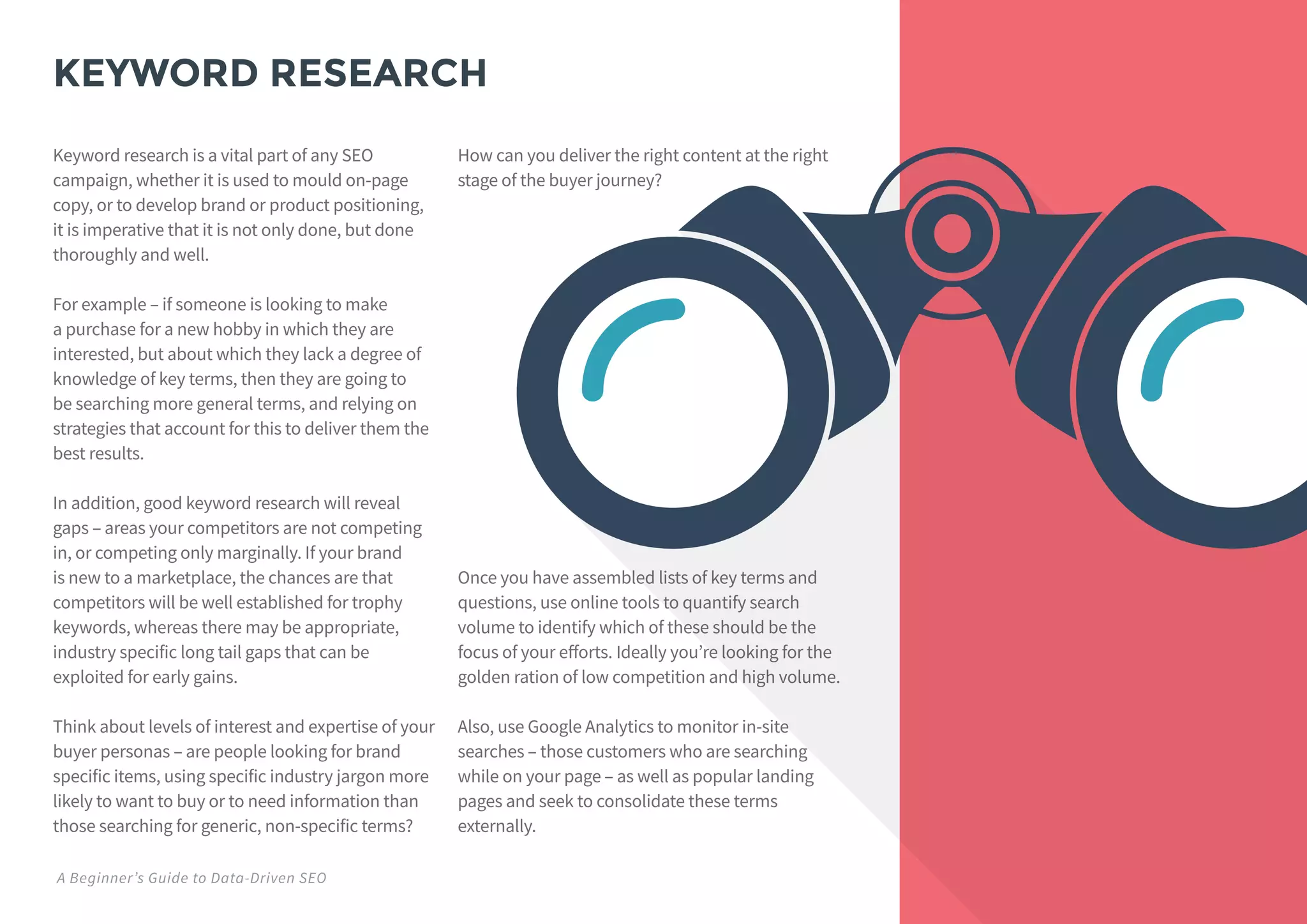 KEYWORD RESEARCH
Keyword research is a vital part of any SEO
campaign, whether it is used to mould on-page
copy, or to develop brand or product positioning,
it is imperative that it is not only done, but done
thoroughly and well.
For example – if someone is looking to make
a purchase for a new hobby in which they are
interested, but about which they lack a degree of
knowledge of key terms, then they are going to
be searching more general terms, and relying on
strategies that account for this to deliver them the
best results.
In addition, good keyword research will reveal
gaps – areas your competitors are not competing
in, or competing only marginally. If your brand
is new to a marketplace, the chances are that
competitors will be well established for trophy
keywords, whereas there may be appropriate,
industry specific long tail gaps that can be
exploited for early gains.
Think about levels of interest and expertise of your
buyer personas – are people looking for brand
specific items, using specific industry jargon more
likely to want to buy or to need information than
those searching for generic, non-specific terms?
How can you deliver the right content at the right
stage of the buyer journey?
Once you have assembled lists of key terms and
questions, use online tools to quantify search
volume to identify which of these should be the
focus of your efforts. Ideally you’re looking for the
golden ration of low competition and high volume.
Also, use Google Analytics to monitor in-site
searches – those customers who are searching
while on your page – as well as popular landing
pages and seek to consolidate these terms
externally.
A Beginner’s Guide to Data-Driven SEO
 