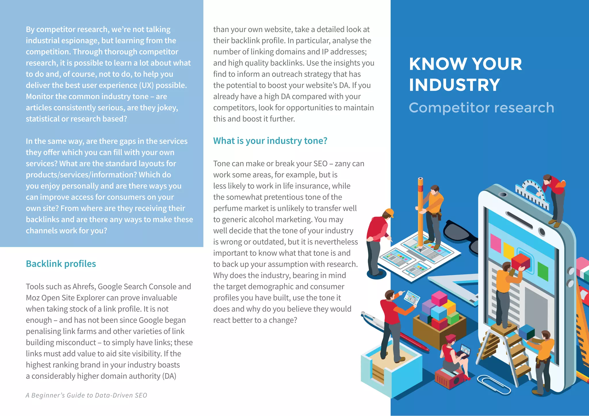 A Beginner’s Guide to Data-Driven SEO
KNOW YOUR
INDUSTRY
Competitor research
By competitor research, we’re not talking
industrial espionage, but learning from the
competition. Through thorough competitor
research, it is possible to learn a lot about what
to do and, of course, not to do, to help you
deliver the best user experience (UX) possible.
Monitor the common industry tone – are
articles consistently serious, are they jokey,
statistical or research based?
In the same way, are there gaps in the services
they offer which you can fill with your own
services? What are the standard layouts for
products/services/information? Which do
you enjoy personally and are there ways you
can improve access for consumers on your
own site? From where are they receiving their
backlinks and are there any ways to make these
channels work for you?
Backlink profiles
Tools such as Ahrefs, Google Search Console and
Moz Open Site Explorer can prove invaluable
when taking stock of a link profile. It is not
enough – and has not been since Google began
penalising link farms and other varieties of link
building misconduct – to simply have links; these
links must add value to aid site visibility. If the
highest ranking brand in your industry boasts
a considerably higher domain authority (DA)
than your own website, take a detailed look at
their backlink profile. In particular, analyse the
number of linking domains and IP addresses;
and high quality backlinks. Use the insights you
find to inform an outreach strategy that has
the potential to boost your website’s DA. If you
already have a high DA compared with your
competitors, look for opportunities to maintain
this and boost it further.
What is your industry tone?
Tone can make or break your SEO – zany can
work some areas, for example, but is
less likely to work in life insurance, while
the somewhat pretentious tone of the
perfume market is unlikely to transfer well
to generic alcohol marketing. You may
well decide that the tone of your industry
is wrong or outdated, but it is nevertheless
important to know what that tone is and
to back up your assumption with research.
Why does the industry, bearing in mind
the target demographic and consumer
profiles you have built, use the tone it
does and why do you believe they would
react better to a change?
 