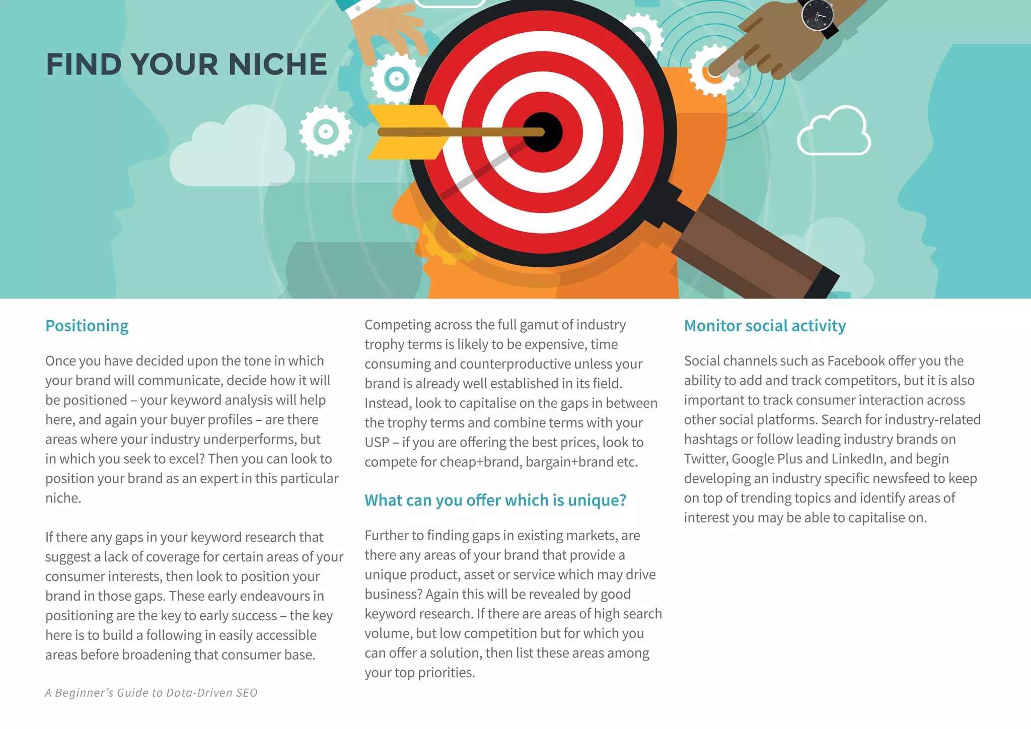 A Beginner’s Guide to Data-Driven SEO
Positioning
Once you have decided upon the tone in which
your brand will communicate, decide how it will
be positioned – your keyword analysis will help
here, and again your buyer profiles – are there
areas where your industry underperforms, but
in which you seek to excel? Then you can look to
position your brand as an expert in this particular
niche.
If there any gaps in your keyword research that
suggest a lack of coverage for certain areas of your
consumer interests, then look to position your
brand in those gaps. These early endeavours in
positioning are the key to early success – the key
here is to build a following in easily accessible
areas before broadening that consumer base.
Competing across the full gamut of industry
trophy terms is likely to be expensive, time
consuming and counterproductive unless your
brand is already well established in its field.
Instead, look to capitalise on the gaps in between
the trophy terms and combine terms with your
USP – if you are offering the best prices, look to
compete for cheap+brand, bargain+brand etc.
What can you offer which is unique?
Further to finding gaps in existing markets, are
there any areas of your brand that provide a
unique product, asset or service which may drive
business? Again this will be revealed by good
keyword research. If there are areas of high search
volume, but low competition but for which you
can offer a solution, then list these areas among
your top priorities.
Monitor social activity
Social channels such as Facebook offer you the
ability to add and track competitors, but it is also
important to track consumer interaction across
other social platforms. Search for industry-related
hashtags or follow leading industry brands on
Twitter, Google Plus and LinkedIn, and begin
developing an industry specific newsfeed to keep
on top of trending topics and identify areas of
interest you may be able to capitalise on.
FIND YOUR NICHE
 