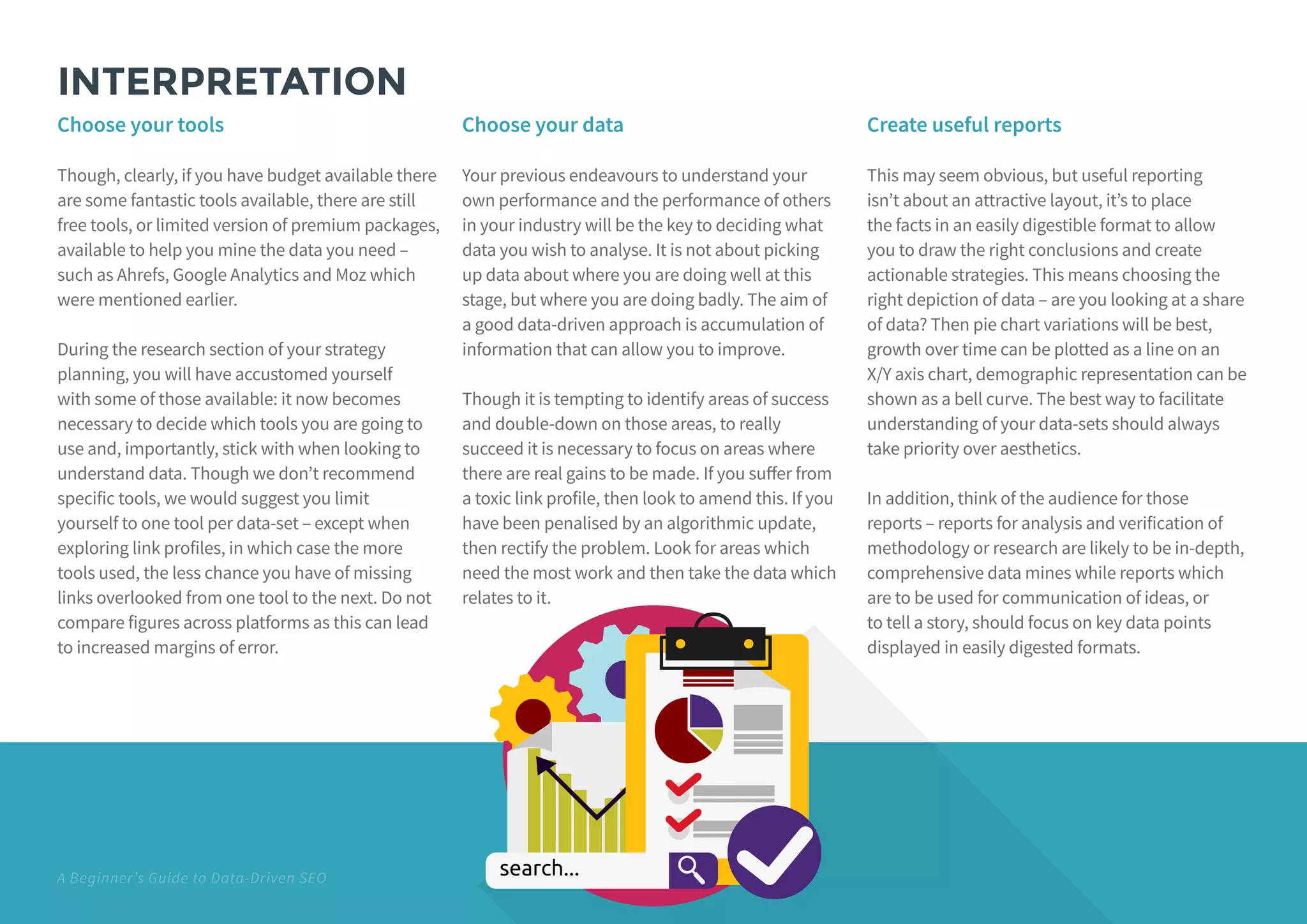 A Beginner’s Guide to Data-Driven SEO
INTERPRETATION
Choose your tools
Though, clearly, if you have budget available there
are some fantastic tools available, there are still
free tools, or limited version of premium packages,
available to help you mine the data you need –
such as Ahrefs, Google Analytics and Moz which
were mentioned earlier.
During the research section of your strategy
planning, you will have accustomed yourself
with some of those available: it now becomes
necessary to decide which tools you are going to
use and, importantly, stick with when looking to
understand data. Though we don’t recommend
specific tools, we would suggest you limit
yourself to one tool per data-set – except when
exploring link profiles, in which case the more
tools used, the less chance you have of missing
links overlooked from one tool to the next. Do not
compare figures across platforms as this can lead
to increased margins of error.
Choose your data
Your previous endeavours to understand your
own performance and the performance of others
in your industry will be the key to deciding what
data you wish to analyse. It is not about picking
up data about where you are doing well at this
stage, but where you are doing badly. The aim of
a good data-driven approach is accumulation of
information that can allow you to improve.
Though it is tempting to identify areas of success
and double-down on those areas, to really
succeed it is necessary to focus on areas where
there are real gains to be made. If you suffer from
a toxic link profile, then look to amend this. If you
have been penalised by an algorithmic update,
then rectify the problem. Look for areas which
need the most work and then take the data which
relates to it.
Create useful reports
This may seem obvious, but useful reporting
isn’t about an attractive layout, it’s to place
the facts in an easily digestible format to allow
you to draw the right conclusions and create
actionable strategies. This means choosing the
right depiction of data – are you looking at a share
of data? Then pie chart variations will be best,
growth over time can be plotted as a line on an
X/Y axis chart, demographic representation can be
shown as a bell curve. The best way to facilitate
understanding of your data-sets should always
take priority over aesthetics.
In addition, think of the audience for those
reports – reports for analysis and verification of
methodology or research are likely to be in-depth,
comprehensive data mines while reports which
are to be used for communication of ideas, or
to tell a story, should focus on key data points
displayed in easily digested formats.
 