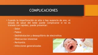 COMPLICACIONES
• Cuando la imperforación es alta o hay ausencia de ano, el
estado de salud del bebe puede complicarse si no es
tratado con rapidez, puede presentar:
- Dolor
- Fiebre
- Deshidratacion y desequilibrio de electrolitos
- Obstruccion intestinal
- Peritonitis
- Infecciones generalizadas
 
