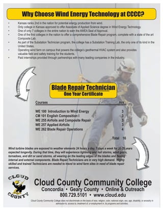 Courses Hrs
WE 100 Introduction to Wind Energy 3
CM 101 English Composition I 3
WE 255 Airfoils and Composite Repair 3
WE 257 Applied Airfoils 3
WE 262 Blade Repair Operations 4
Total 16
Why Choose Wind Energy Technology at CCCC?
• Kansas ranks 2nd in the nation for potential energy production from wind.
• Only college in Kansas approved to offer Associate of Applied Science degree in Wind Energy Technology.
• One of only 7 colleges in the entire nation to earn the AWEA Seal of Approval.
• One of the ﬁrst colleges in the nation to offer a comprehensive Blade Repair program, complete with a state of the art
Composite Lab.
• As part of the Substation Technician program, the college has a Substation Training Lab, the only one of its kind in the
United States.
• Operating wind farm on campus that powers the college’s geothermal HVAC system and also provides
valuable ﬁeld and safety training for the students.
• Paid internships provided through partnerships with many leading companies in the industry.
Blade Repair Technician
One Year Certiﬁcate
Wind turbine blades are exposed to weather elements 24 hours a day, 7 days a week for 20-25 years
expected longevity. During that time, they will experience lightning and hail storms, wind gusts,
tornadoes, and dirt or sand storms, all wearing on the leading edges of the blades and ﬂexing
internal and external components. Blade Repair Technicians are in very high demand. Highly
skilled and trained Technicians are needed to travel to wind farm sites in need of blade repair
services.
Cloud County Community College
Concordia • Geary County • Online & Outreach
800.729.5101 • www.cloud.edu
Cloud County Community College does not discriminate on the basis of race, religion, color, national origin, sex, age, disability, or ancestry in
admission to, access to, treatment of, or employment in, its programs and activities.
 