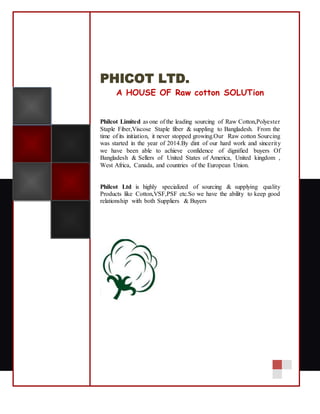 PHICOT LTD.
A HOUSE OF Raw cotton SOLUTion
Philcot Limited as one of the leading sourcing of Raw Cotton,Polyester
Staple Fiber,Viscose Staple fiber & suppling to Bangladesh. From the
time of its initiation, it never stopped growing.Our Raw cotton Sourcing
was started in the year of 2014.By dint of our hard work and sincerity
we have been able to achieve confidence of dignified buyers Of
Bangladesh & Sellers of United States of America, United kingdom ,
West Africa, Canada, and countries of the European Union.
Philcot Ltd is highly specialized of sourcing & supplying quality
Products like Cotton,VSF,PSF etc.So we have the ability to keep good
relationship with both Suppliers & Buyers
 