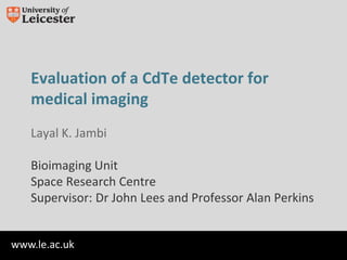 www.le.ac.uk
Evaluation of a CdTe detector for
medical imaging
Layal K. Jambi
Bioimaging Unit
Space Research Centre
Supervisor: Dr John Lees and Professor Alan Perkins
 