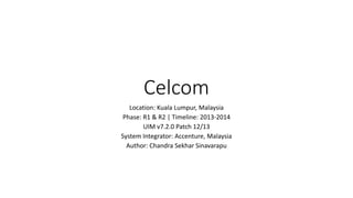 Celcom
Location: Kuala Lumpur, Malaysia
Phase: R1 & R2 | Timeline: 2013-2014
UIM v7.2.0 Patch 12/13
System Integrator: Accenture, Malaysia
Author: Chandra Sekhar Sinavarapu
 