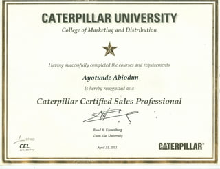 i ~~
ACCREDITED
April 31, 2011 . C.'ERPILLAR®
ERPILL IVERSITY
College of Marketing and Distribution
Having successfully completed the courses and requirements
Ayotunde Abiodun
Is hereby recognized as a
Caterpillar Certified Sales Professional
4>
I ~FM, re'" D
eEL
Ruud A. Kronenburg
Dean, Cat University
•••..r n ~rr.t=I~1ie! J = d lTP n ••• J
'A!i'."".~.
 