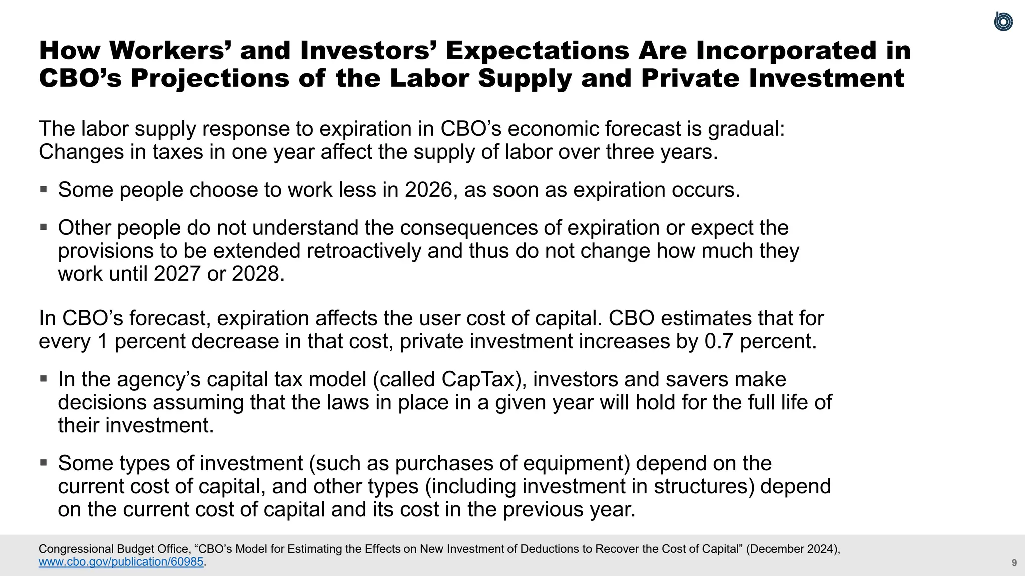 9
Congressional Budget Office, “CBO’s Model for Estimating the Effects on New Investment of Deductions to Recover the Cost of Capital” (December 2024),
www.cbo.gov/publication/60985.
The labor supply response to expiration in CBO’s economic forecast is gradual:
Changes in taxes in one year affect the supply of labor over three years.
▪ Some people choose to work less in 2026, as soon as expiration occurs.
▪ Other people do not understand the consequences of expiration or expect the
provisions to be extended retroactively and thus do not change how much they
work until 2027 or 2028.
In CBO’s forecast, expiration affects the user cost of capital. CBO estimates that for
every 1 percent decrease in that cost, private investment increases by 0.7 percent.
▪ In the agency’s capital tax model (called CapTax), investors and savers make
decisions assuming that the laws in place in a given year will hold for the full life of
their investment.
▪ Some types of investment (such as purchases of equipment) depend on the
current cost of capital, and other types (including investment in structures) depend
on the current cost of capital and its cost in the previous year.
How Workers’ and Investors’ Expectations Are Incorporated in
CBO’s Projections of the Labor Supply and Private Investment
 