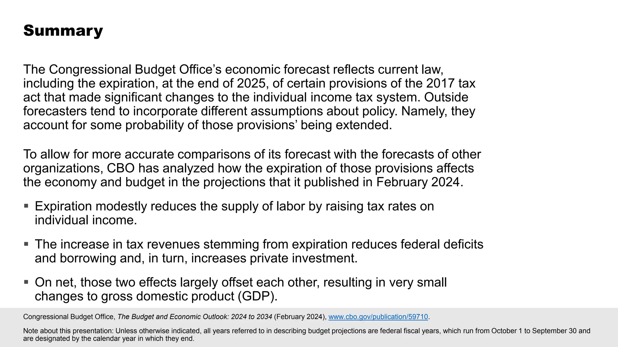 Congressional Budget Office, The Budget and Economic Outlook: 2024 to 2034 (February 2024), www.cbo.gov/publication/59710.
Note about this presentation: Unless otherwise indicated, all years referred to in describing budget projections are federal fiscal years, which run from October 1 to September 30 and
are designated by the calendar year in which they end.
The Congressional Budget Office’s economic forecast reflects current law,
including the expiration, at the end of 2025, of certain provisions of the 2017 tax
act that made significant changes to the individual income tax system. Outside
forecasters tend to incorporate different assumptions about policy. Namely, they
account for some probability of those provisions’ being extended.
To allow for more accurate comparisons of its forecast with the forecasts of other
organizations, CBO has analyzed how the expiration of those provisions affects
the economy and budget in the projections that it published in February 2024.
▪ Expiration modestly reduces the supply of labor by raising tax rates on
individual income.
▪ The increase in tax revenues stemming from expiration reduces federal deficits
and borrowing and, in turn, increases private investment.
▪ On net, those two effects largely offset each other, resulting in very small
changes to gross domestic product (GDP).
Summary
 