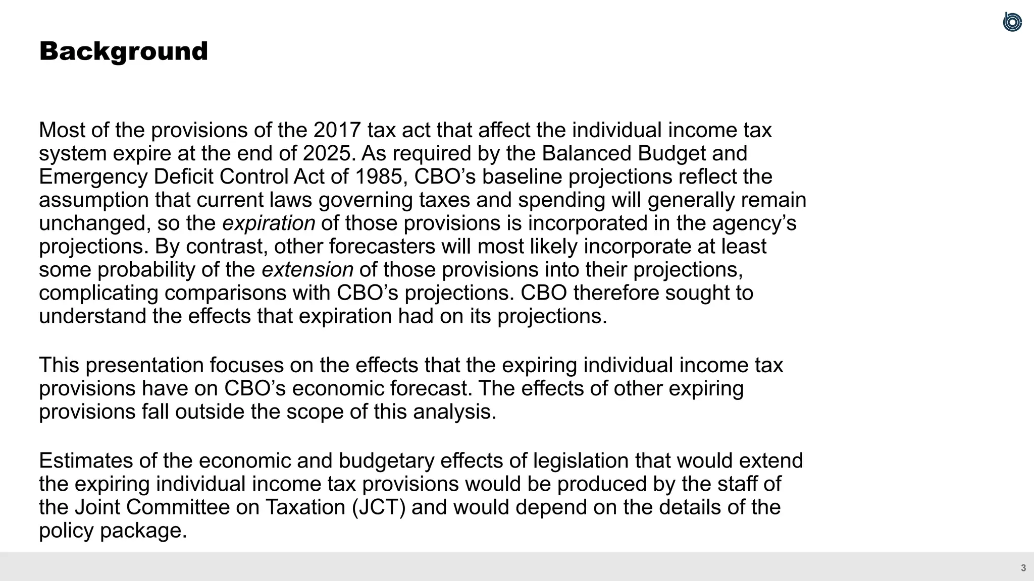 3
Most of the provisions of the 2017 tax act that affect the individual income tax
system expire at the end of 2025. As required by the Balanced Budget and
Emergency Deficit Control Act of 1985, CBO’s baseline projections reflect the
assumption that current laws governing taxes and spending will generally remain
unchanged, so the expiration of those provisions is incorporated in the agency’s
projections. By contrast, other forecasters will most likely incorporate at least
some probability of the extension of those provisions into their projections,
complicating comparisons with CBO’s projections. CBO therefore sought to
understand the effects that expiration had on its projections.
This presentation focuses on the effects that the expiring individual income tax
provisions have on CBO’s economic forecast. The effects of other expiring
provisions fall outside the scope of this analysis.
Estimates of the economic and budgetary effects of legislation that would extend
the expiring individual income tax provisions would be produced by the staff of
the Joint Committee on Taxation (JCT) and would depend on the details of the
policy package.
Background
 