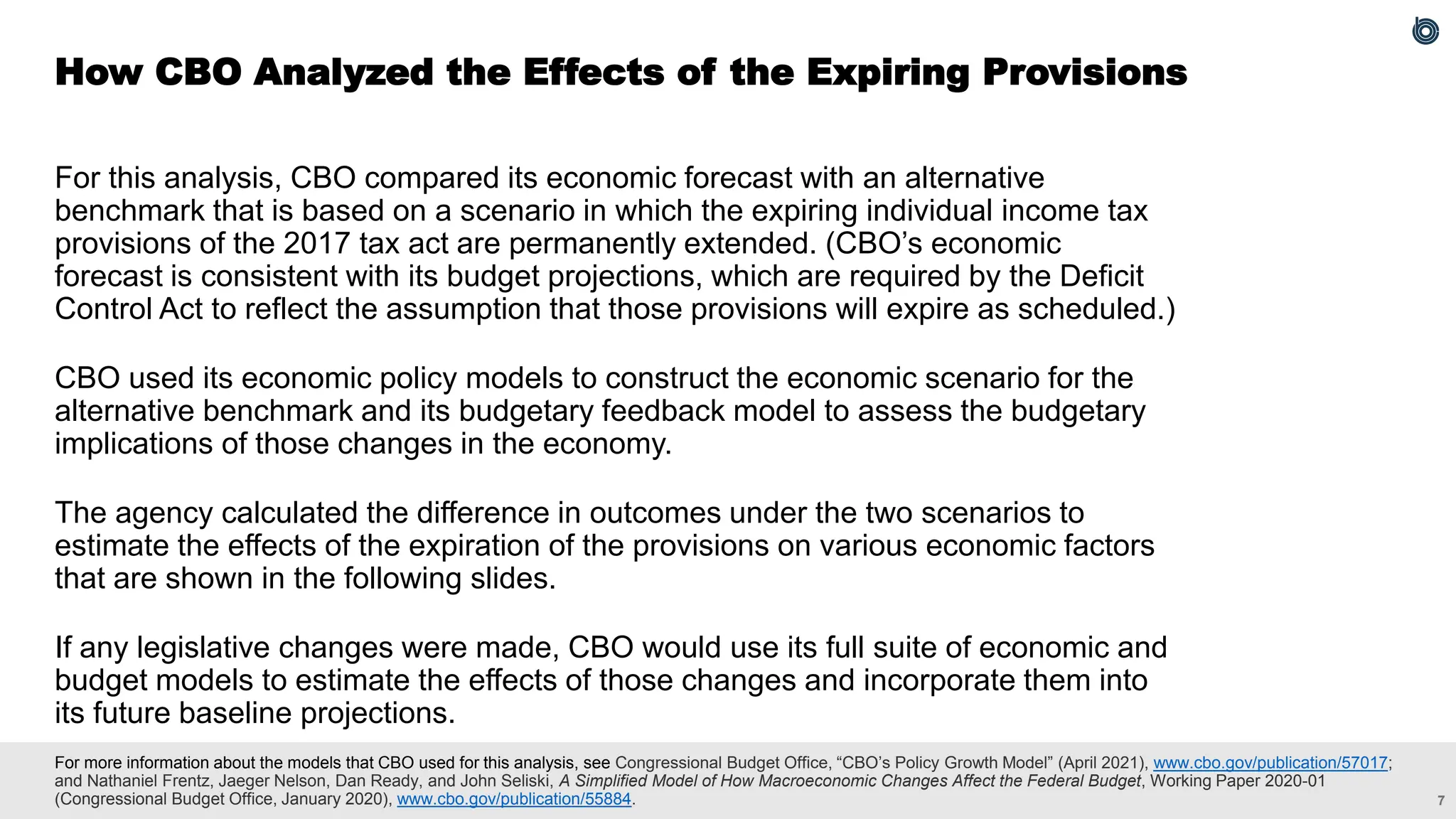 7
For more information about the models that CBO used for this analysis, see Congressional Budget Office, “CBO’s Policy Growth Model” (April 2021), www.cbo.gov/publication/57017;
and Nathaniel Frentz, Jaeger Nelson, Dan Ready, and John Seliski, A Simplified Model of How Macroeconomic Changes Affect the Federal Budget, Working Paper 2020-01
(Congressional Budget Office, January 2020), www.cbo.gov/publication/55884.
For this analysis, CBO compared its economic forecast with an alternative
benchmark that is based on a scenario in which the expiring individual income tax
provisions of the 2017 tax act are permanently extended. (CBO’s economic
forecast is consistent with its budget projections, which are required by the Deficit
Control Act to reflect the assumption that those provisions will expire as scheduled.)
CBO used its economic policy models to construct the economic scenario for the
alternative benchmark and its budgetary feedback model to assess the budgetary
implications of those changes in the economy.
The agency calculated the difference in outcomes under the two scenarios to
estimate the effects of the expiration of the provisions on various economic factors
that are shown in the following slides.
If any legislative changes were made, CBO would use its full suite of economic and
budget models to estimate the effects of those changes and incorporate them into
its future baseline projections.
How CBO Analyzed the Effects of the Expiring Provisions
 