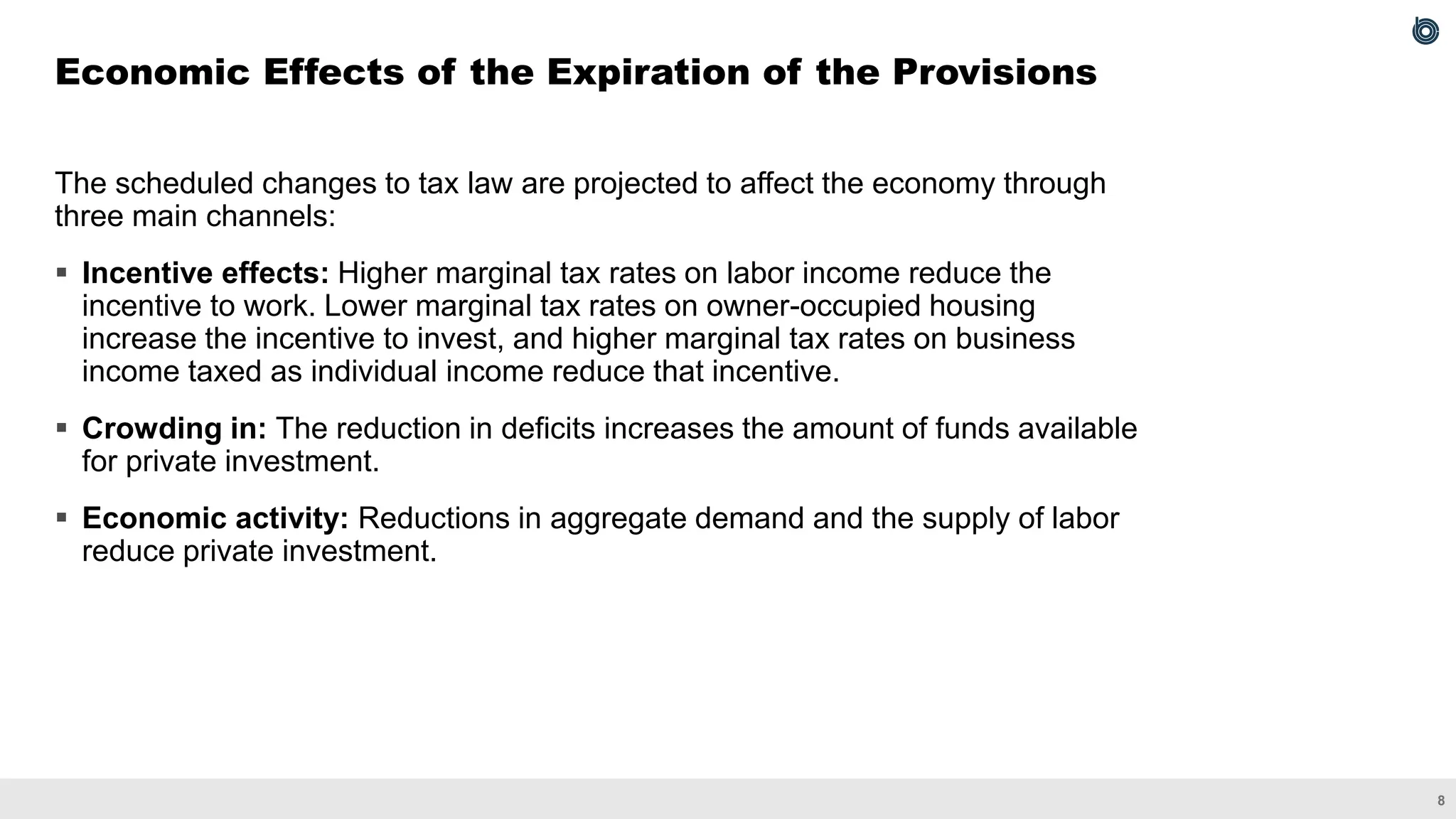 8
The scheduled changes to tax law are projected to affect the economy through
three main channels:
▪ Incentive effects: Higher marginal tax rates on labor income reduce the
incentive to work. Lower marginal tax rates on owner-occupied housing
increase the incentive to invest, and higher marginal tax rates on business
income taxed as individual income reduce that incentive.
▪ Crowding in: The reduction in deficits increases the amount of funds available
for private investment.
▪ Economic activity: Reductions in aggregate demand and the supply of labor
reduce private investment.
Economic Effects of the Expiration of the Provisions
 