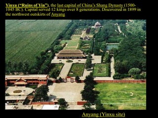 Anyang (Yinxu site)
Yinxu (“Ruins of Yin”), the last capital of China’s Shang Dynasty (1500-
1045 BC). Capital served 12 kings over 8 generations. Discovered in 1899 in
the northwest outskirts of Anyang.
 