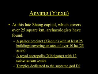 Anyang (Yinxu)
• At this late Shang capital, which covers
over 25 square km, archaeologists have
found:
– A palace precinct (Xiaotun) with at least 25
buildings covering an area of over 10 ha (25
acres)
– A royal necropolis (Xibeigang) with 12
subterranean tombs
– Temples dedicated to the supreme god Di
 