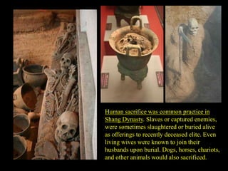 Human sacrifice was common practice in
Shang Dynasty. Slaves or captured enemies,
were sometimes slaughtered or buried alive
as offerings to recently deceased elite. Even
living wives were known to join their
husbands upon burial. Dogs, horses, chariots,
and other animals would also sacrificed.
 