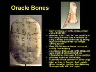 Oracle Bones
• Early symbols on turtle carapace from
Jiahu (6500 BC)
• Between 2,500 -1900 BC, the practice of
inscribing on bone was a hallmark of
early Chinese civilization and by Shang
Dynasty developed into full-fledged
writing system
• Over 100,000 oracle bones recovered
mainly from Anyang
• ox shoulder blades and turtle carapaces
were cracked with hot metal and
interpreted as messages from ancestors
• provides wealth of information,
especially about activities of early kings
• later, writing on Bronze ritual vessels
(Zhou dynasty), bamboo slips (Warring
States period), silk, and paper
 