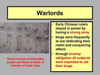 Warlords
• Early Chinese rulers
stayed in power by
having a strong army
• kings were frequently
at war defending their
realm and conquering
others
• through kinship
obligation all subjects
were expected to aid
their kings
Burial remains of beheaded
people sacrificed at death of
member of royal class
 