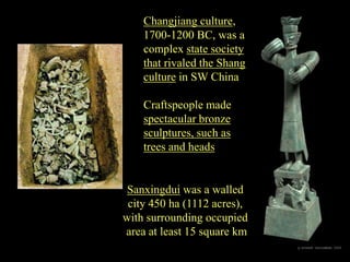 Sanxingdui was a walled
city 450 ha (1112 acres),
with surrounding occupied
area at least 15 square km
Changjiang culture,
1700-1200 BC, was a
complex state society
that rivaled the Shang
culture in SW China
Craftspeople made
spectacular bronze
sculptures, such as
trees and heads
 