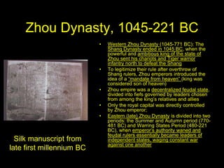 Zhou Dynasty, 1045-221 BC
• Western Zhou Dynasty (1045-771 BC): The
Shang Dynasty ended in 1045 BC, when the
powerful and ambitious king of the state of
Zhou sent his chariots and Tiger warrior
infantry north to defeat the Shang
• To legitimize their rule after overthrow of
Shang rulers, Zhou emperors introduced the
idea of a “mandate from heaven” (king was
considered son of heaven)
• Zhou empire was a decentralized feudal state,
divided into fiefs governed by leaders chosen
from among the king’s relatives and allies
• Only the royal capital was directly controlled
by Zhou emperor;
• Eastern (late) Zhou Dynasty is divided into two
periods: the Summer and Autumn period (770-
481 BC) and Warring States Period (480-221
BC), when emperor’s authority waned and
feudal rulers essentially became leaders of
independent states, waging constant war
against one another
Silk manuscript from
late first millennium BC
 