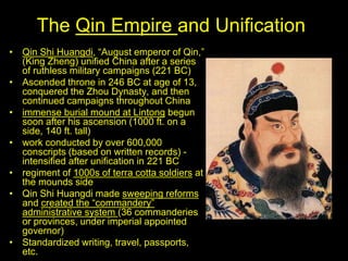 The Qin Empire and Unification
• Qin Shi Huangdi, “August emperor of Qin,”
(King Zheng) unified China after a series
of ruthless military campaigns (221 BC)
• Ascended throne in 246 BC at age of 13,
conquered the Zhou Dynasty, and then
continued campaigns throughout China
• immense burial mound at Lintong begun
soon after his ascension (1000 ft. on a
side, 140 ft. tall)
• work conducted by over 600,000
conscripts (based on written records) -
intensified after unification in 221 BC
• regiment of 1000s of terra cotta soldiers at
the mounds side
• Qin Shi Huangdi made sweeping reforms
and created the “commandery”
administrative system (36 commanderies
or provinces, under imperial appointed
governor)
• Standardized writing, travel, passports,
etc.
 