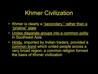 Khmer Civilization
• Khmer is clearly a “secondary,” rather than a
“pristine” state
• Unites disparate groups into a common polity
in Southeast Asia
• Hindu, imported by Indian traders, provided a
common bond which united people across a
very broad region: a common religion formed
the basis of Khmer civilization
 