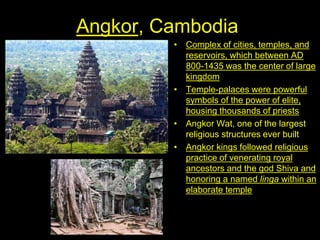 Angkor, Cambodia
• Complex of cities, temples, and
reservoirs, which between AD
800-1435 was the center of large
kingdom
• Temple-palaces were powerful
symbols of the power of elite,
housing thousands of priests
• Angkor Wat, one of the largest
religious structures ever built
• Angkor kings followed religious
practice of venerating royal
ancestors and the god Shiva and
honoring a named linga within an
elaborate temple
 
