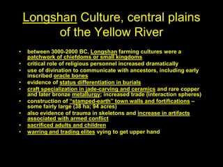 Longshan Culture, central plains
of the Yellow River
• between 3000-2000 BC, Longshan farming cultures were a
patchwork of chiefdoms or small kingdoms
• critical role of religious personnel increased dramatically
• use of divination to communicate with ancestors, including early
inscribed oracle bones
• evidence of status differentiation in burials
• craft specialization in jade-carving and ceramics and rare copper
and later bronze metallurgy; increased trade (interaction spheres)
• construction of “stamped-earth” town walls and fortifications –
some fairly large (38 ha; 94 acres)
• also evidence of trauma in skeletons and increase in artifacts
associated with armed conflict
• sacrificed adults and children
• warring and trading elites vying to get upper hand
 