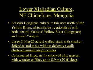 Lower Xiajiadian Culture,
NE China/Inner Mongolia
• Follows Hongshan culture in this area north of the
Yellow River, which shows relationships with
both central plains of Yellow River (Longshan)
and lower Yangtze
• Large (10 ha/25 acres) walled sites, with smaller
defended and those without defensive walls
clustered around major centers
• Constructed large, richly endowed elite graves,
with wooden coffins, up to 8.9 m (29 ft) deep
 