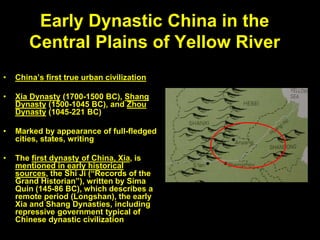 Early Dynastic China in the
Central Plains of Yellow River
• China’s first true urban civilization
• Xia Dynasty (1700-1500 BC), Shang
Dynasty (1500-1045 BC), and Zhou
Dynasty (1045-221 BC)
• Marked by appearance of full-fledged
cities, states, writing
• The first dynasty of China, Xia, is
mentioned in early historical
sources, the Shi Ji (“Records of the
Grand Historian”), written by Sima
Quin (145-86 BC), which describes a
remote period (Longshan), the early
Xia and Shang Dynasties, including
repressive government typical of
Chinese dynastic civilization
 