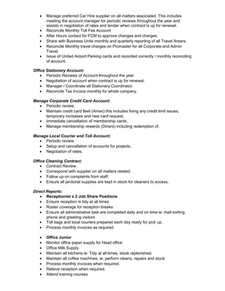 • Manage preferred Car Hire supplier on all matters associated. This includes
meeting the account manager for periodic reviews throughout the year and
assists in negotiation of rates and tender when contract is up for renewal.
• Reconcile Monthly Toll Fee Account
• After Hours contact for FCM to approve changes and charges.
• Share with Business Units monthly and quarterly reporting of all Travel Arears.
• Reconcile Monthly travel charges on Promaster for all Corporate and Admin
Travel.
• Issue of United Airport Parking cards and recorded correctly / monthly reconciling
of account.
Office Stationery Account:
• Periodic Reviews of Account throughout the year.
• Negotiation of account when contract is up for renewal.
• Manager / Coordinate all Stationery Coordinator.
• Reconcile Tax Invoice monthly for whole company.
Manage Corporate Credit Card Account:
• Periodic review.
• Maintain credit card fleet (Amex) this includes fixing any credit limit issues,
temporary increases and new card request.
• Immediate cancellation of membership cards.
• Manage membership rewards (Diners) including redemption of.
Manage Local Courier and Toll Account:
• Periodic review.
• Setup and cancellation of accounts for projects.
• Negotiation of rates.
Office Cleaning Contract:
• Contract Review.
• Correspond with supplier on all matters related.
• Follow up on complaints from staff.
• Ensure all janitorial supplies are kept in stock for cleaners to access.
Direct Reports:
• Receptionist x 2 Job Share Positions
• Ensure reception is tidy at all times
• Roster coverage for reception breaks
• Ensure all administrative task are completed daily and on time ie: mail sorting,
phone and greeting visitors
• Toll bags and local couriers prepared each day ready for pick up.
• Process monthly invoices as required.
• Office Junior
• Monitor office paper supply for Head office
• Office Milk Supply
• Maintain all kitchens ie: Tidy at all times, stock replenished.
• Maintain all coffee machines, ie: perform cleans, repairs and stock
• Process monthly invoices when required.
• Relieve reception when required.
• Attend training courses
 