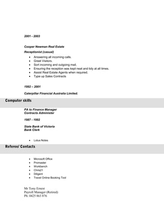 2001 - 2003
Cooper Newman Real Estate
Receptionist (casual)
• Answering all incoming calls.
• Greet Visitors.
• Sort incoming and outgoing mail.
• Ensuring the reception was kept neat and tidy at all times.
• Assist Real Estate Agents when required.
• Type up Sales Contracts
1992 – 2001
Caterpillar Financial Australia Limited.
PA to Finance Manager
Contracts Administer
1987 - 1992
State Bank of Victoria
Bank Clerk
• Lotus Notes
• Microsoft Office
• Promaster
• Workbench
• Chris21
• Diligent
• Travel Online Booking Tool
Mr Tony Ernest
Payroll Manager (Retired)
Ph: 0425 863 876
Computer skills
Referee/ Contacts
 