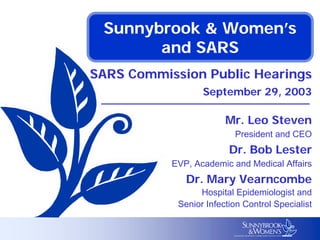 Sunnybrook & Women’s
and SARS
SARS Commission Public Hearings
September 29, 2003
Mr. Leo Steven
President and CEO
Dr. Bob Lester
EVP, Academic and Medical Affairs
Dr. Mary Vearncombe
Hospital Epidemiologist and
Senior Infection Control Specialist
 