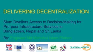 DELIVERING DECENTRALIZATION
Slum Dwellers Access to Decision-Making for
Pro-poor Infrastructure Services in
Bangladesh, Nepal and Sri Lanka
By: Engineer Md Mahobul Islam Plabon
 
