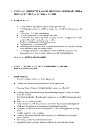  WORKED AS A MIS EXECUTIVE & SALES CO-ORDINATOR IN MOTHER DAIRY FRUIT & 
VEGETABLE PVT.LTD. From SEPT 2010 to JULY 2012 
 WORK PROFILES: - 
· To prepare M.I.S. reports (on weekly, monthly & yearly basis). 
· Providing important data to all RSM in charges for a smooth flow of sales Across All 
India. 
· To formulate P.O. Tracker on daily basis. 
· To create presentation of sales graph for west zone 
· To verify the P.Os (mailed by direct accounts) by means of appropriate M.R.Ps 
mentioned before forwarding the same to C.F.A. 
· Handling emails, Upgraded all office filing system, 
· Punched customer complaints in SAP 
· Performing monthly reconciliation of payments and receipts and regularly following 
up for outstanding from our direct accounts. 
· Generating Daily reports, Analyzing daily, weekly, monthly & yearly sales data. 
· Analyzing Quarterly Sales i.e. Target & Achievement & Budget utilization. 
Reporting to: RIGIONAL SALES MANAGER 
 WORKED AS AN SALES IN EXECUTIVE SUNDARAM EDUSYS. PVT. LTD. 
From JUNE 2009 to AUG 2010 
 WORK PROFILES: - 
· Giving product presentations to clients & prospects 
· Co-ordination with the middle-management & report generation 
· Achieving Business Targets, Selling the product quickly and efficiently 
· Working closely with the marketing department regarding the creation of interest 
about the product 
· Coordinating with other departments regarding the product like the manufacturing 
unit 
· Report on the sale of the product 
· Make comparisons with rival products and see how the product can be improved 
· Work with the marketing department on how to pitch the product 
· Establish a chain of distribution for the product as this is the biggest contributing 
factor 
· Meet the target set by the company 
· Look into the complaints made by the customers as they help in improving the 
overall product 
· Researching and survey customer satisfaction 
· Maintain accurate records for sales which help in deriving the right figures 
 