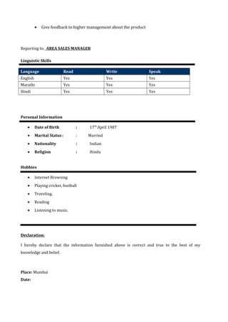 · Give feedback to higher management about the product 
Reporting to: AREA SALES MANAGER 
Linguistic Skills 
Language Read Write Speak 
English Yes Yes Yes 
Marathi Yes Yes Yes 
Hindi Yes Yes Yes 
Personal Information 
· Date of Birth : 17th April 1987 
· Marital Status : : Married 
· Nationality : Indian 
· Religion : Hindu 
Hobbies 
· Internet Browsing 
· Playing cricket, football 
· Traveling. 
· Reading 
· Listening to music. 
Declaration: 
I hereby declare that the information furnished above is correct and true to the best of my 
knowledge and belief. 
Place: Mumbai 
Date: 
 
