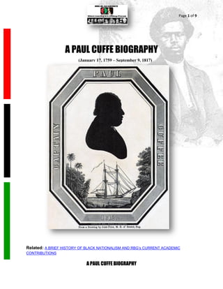 Page 1 of 9




                  A PAUL CUFFE BIOGRAPHY
                        (January 17, 1759 – September 9, 1817)




Related: A BRIEF HISTORY OF BLACK NATIONALISM AND RBG’s CURRENT ACADEMIC
CONTRIBUTIONS


                            A PAUL CUFFE BIOGRAPHY
 