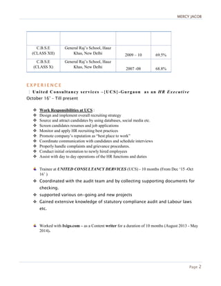MERCYMERCYMERCYMERCY JACOBJACOBJACOBJACOB
Page 2
C.B.S.E
(CLASS XII)
General Raj’s School, Hauz
Khas, New Delhi 2009 – 10 69.5%
C.B.S.E
(CLASS X)
General Raj’s School, Hauz
Khas, New Delhi 2007 -08 68.8%
E X P E R I E N C EE X P E R I E N C EE X P E R I E N C EE X P E R I E N C E
|||| United Consultancy services –{UCS}-Gurgaon as an HR Executive
October 16’ – Till present
Work Responsibilities at UCS :
Design and implement overall recruiting strategy
Source and attract candidates by using databases, social media etc.
Screen candidates resumes and job applications
Monitor and apply HR recruiting best practices
Promote company’s reputation as “best place to work”
Coordinate communication with candidates and schedule interviews
Properly handle complaints and grievance procedures.
Conduct initial orientation to newly hired employees
Assist with day to day operations of the HR functions and duties
Trainee at UNITED CONSULTANCY DERVICES (UCS) - 10 months (From Dec ‘15 -Oct
16’ )
Coordinated with the audit team and by collecting supporting documents for
checking.
supported various on-going and new projects
Gained extensive knowledge of statutory compliance audit and Labour laws
etc.
Worked with Ixigo.com – as a Content writer for a duration of 10 months (August 2013 - May
2014).
 