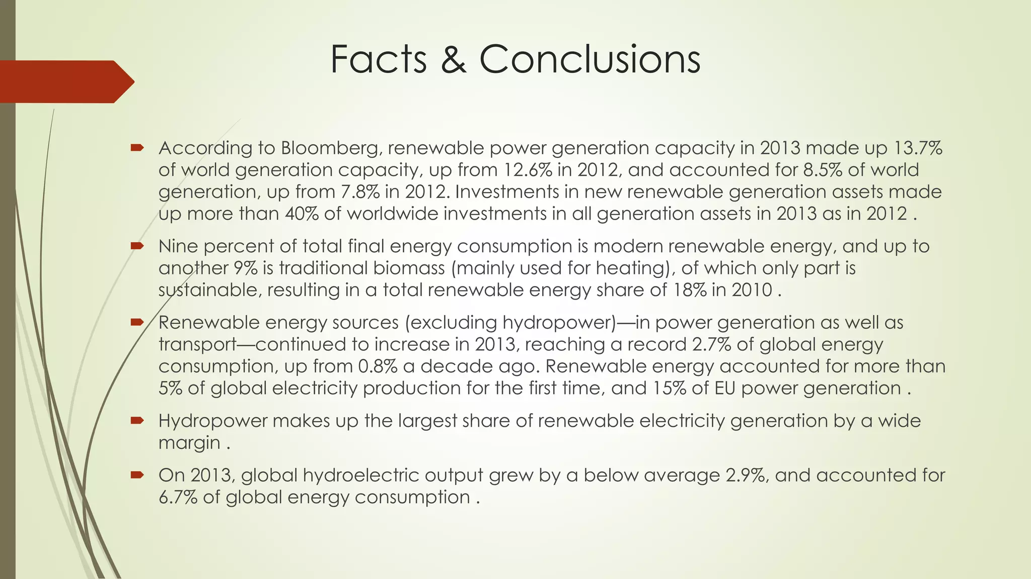 Facts & Conclusions
 According to Bloomberg, renewable power generation capacity in 2013 made up 13.7%
of world generation capacity, up from 12.6% in 2012, and accounted for 8.5% of world
generation, up from 7.8% in 2012. Investments in new renewable generation assets made
up more than 40% of worldwide investments in all generation assets in 2013 as in 2012 .
 Nine percent of total final energy consumption is modern renewable energy, and up to
another 9% is traditional biomass (mainly used for heating), of which only part is
sustainable, resulting in a total renewable energy share of 18% in 2010 .
 Renewable energy sources (excluding hydropower)—in power generation as well as
transport—continued to increase in 2013, reaching a record 2.7% of global energy
consumption, up from 0.8% a decade ago. Renewable energy accounted for more than
5% of global electricity production for the first time, and 15% of EU power generation .
 Hydropower makes up the largest share of renewable electricity generation by a wide
margin .
 On 2013, global hydroelectric output grew by a below average 2.9%, and accounted for
6.7% of global energy consumption .
 