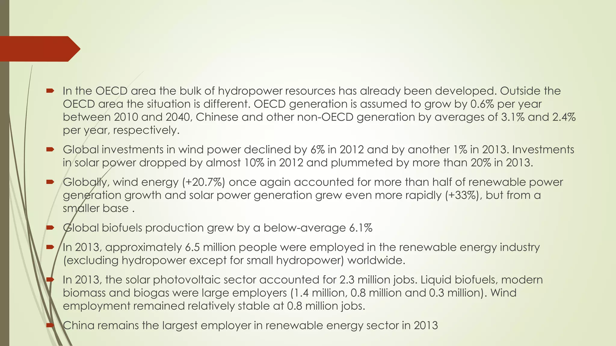  In the OECD area the bulk of hydropower resources has already been developed. Outside the
OECD area the situation is different. OECD generation is assumed to grow by 0.6% per year
between 2010 and 2040, Chinese and other non-OECD generation by averages of 3.1% and 2.4%
per year, respectively.
 Global investments in wind power declined by 6% in 2012 and by another 1% in 2013. Investments
in solar power dropped by almost 10% in 2012 and plummeted by more than 20% in 2013.
 Globally, wind energy (+20.7%) once again accounted for more than half of renewable power
generation growth and solar power generation grew even more rapidly (+33%), but from a
smaller base .
 Global biofuels production grew by a below-average 6.1%
 In 2013, approximately 6.5 million people were employed in the renewable energy industry
(excluding hydropower except for small hydropower) worldwide.
 In 2013, the solar photovoltaic sector accounted for 2.3 million jobs. Liquid biofuels, modern
biomass and biogas were large employers (1.4 million, 0.8 million and 0.3 million). Wind
employment remained relatively stable at 0.8 million jobs.
 China remains the largest employer in renewable energy sector in 2013
 