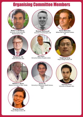 Organising Committee Members
Aris Lacis
University Children Hospital, Latvia
Robert J. Goldberg
University of Massachusetts
Medical School, USA
Qiuping Zhang
King’s College London, UK
Lingfang Zeng
King’s College London, UK
Carmine Pizzi
University of Bologna, Italy
Michael Mahmoudi
University of Southampton, UK
Sunny Po
University of Oklahoma Health Sciences
Center
USA
Eckhard U. Alt
Tulane University USA
Panos Deloukas
William Harvey Research Institute
UK
William J. Rowe
Medical University of Ohio, Toledo
USA
 
