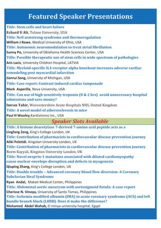 Cherisse N. Vinoya, University of Santo Tomas, Philippines
Title: Stem cells and heart failure
Title: Possible therapeutic use of stem cells in wide spectrum of pathologies
Title: Neil armstrong syndrome and thermoregulation
Title: Autonomic neuromodulaiton to treat atrial fibrillation
Imran Tahir,
William J Rowe, Medical University of Ohio, USA
Sunny Po, University of Oklahoma Health Sciences Center, USA
Paul H Wooley,Kardiatonos Inc., USA
Lingfang Zeng, King's College London, UK
Title: A novel model of atherosclerosis in mice
Title: A histone deacetylase 7 derived 7 amino acid peptide acts as a
Aliki Peletidi, Kingston University London, UK
Featured Speaker Presentations
Title: Can use of high sensitivity troponin (0 & 2 hrs) avoid unnecessary hospital
admissions and save money?
Echard U Alt,
Aris Lacis, University Children Hospital, LATVIA
Title: Ischemia modified albumin (IMA) in acute coronary syndrome (ACS) and left
bundle branch block (LBBB). Does it make the difference?
Mohamed Abdel Wahab, El minya university hospital, Egypt
Ryan Andal, Makati Medical Center, Philippines
Qiuping Zhang, King's College London, UK
Title: Contribution of pharmacists in cardiovascular disease prevention journey
Title: Abdominal aortic aneurysm with aortosigmoid fistula: A case report
Title: Novel nesprin 1 mutations associated with dilated cardiomyopathy
cause nuclear envelope disruption and defects in myogenesis
Title: Double trouble – Advanced coronary blood flow diversion: A Coronary
Subclavian Steal Syndrome
Title: Myeloid specific IL4 receptor alpha knockout increases adverse cardiac
remodeling post myocardial infarction
Jianrui Song, University of Michigan, USA
Title: Case report: Contrast induced cardiac tamponade
Mark Asperilla, Nova University, USA
Title: Contribution of pharmacists in cardiovascular disease prevention journey
Speaker Slots Available
 
