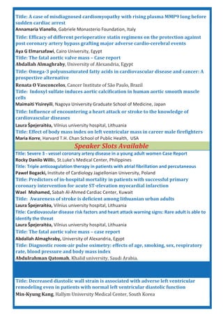 Title: A case of misdiagnosed cardiomyopathy with rising plasma MMP9 long before
sudden cardiac arrest
Annamaria Vianello, Gabriele Monasterio Foundation, Italy
Title: Efficacy of different perioperative statin regimens on the protection against
post coronary artery bypass grafting major adverse cardio cerebral events
Title: Severe 3 vessel coronary artery disease in a young adult women Case Report
Title: Awareness of stroke is deficient among lithuanian urban adults
Laura Špejerait a, Vilnius university hospital, Lithuania
Title: Influence of encountering a heart attack or stroke to the knowledge of
cardiovascular diseases
Maria Korre, Harvard T.H. Chan School of Public Health, USA
Title: Effect of body mass index on left ventricular mass in career male firefighters
Title: Predictors of in hospital mortality in patients with successful primary
coronary intervention for acute ST elevation myocardial infarction
Wael Mohamed, Sabah Al Ahmed Cardiac Center, Kuwait
Rocky Danilo Willis, St.Luke’s Medical Center, Philippines
Title: Triple anticoagulation therapy in patients with atrial fibrillation and percutaneous
Pawe Bogacki, Institute of Cardiology Jagiellonian University, Poland
Min Kyung Kang
Speaker Slots Available
Title: The fatal aortic valve mass – Case report
Abdallah Almaghraby
Laura Špejerait a, Vilnius university hospital, Lithuania
Abdulrahman Qatomah
Title: The fatal aortic valve mass – case report
Abdallah Almaghraby, University of Alexandria, Egypt
Title: Diagnostic room air pulse oximetry: effects of age, smoking, sex, respiratory
rate, blood pressure and body mass index
Aya G Elmarsafawi, Cairo University, Egypt
Renata O Vasconcelos
Title: Indoxyl sulfate induces aortic calcification in human aortic smooth muscle
cells
Maimaiti Yisireyili, Nagoya University Graduate School of Medicine, Japan
Title: Omega 3 polyunsaturated fatty acids in cardiovascular disease and cancer: A
prospective alternative
Title: Cardiovascular disease risk factors and heart attack warning signs: Rare adult is able to
identify the threat
Laura Špejerait a, Vilnius university hospital, Lithuania
Title: Decreased diastolic wall strain is associated with adverse left ventricular
remodeling even in patients with normal left ventricular diastolic function
 