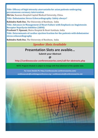 NOTE: Program Shedule is subject to change with final allotment of the speaker slots
Speaker Slots Available
Title: Advances in Management of Heart Failure with Emphasis on Angiotensin
Receptor Neprilysin Inhibitor (ARNI)
Prashant T. Upasani
Title: Determinants of cardiac ejection fraction for the patients with dobutamine
stress echocardiography
Rabindra Nath Das
Presentation Slots are avaible…
Submit your Abstract
@
http://cardiovascular.conferenceseries.com/call for abstracts.php
For more Details PS: http://cardiovascular.conferenceseries.com/
cardiovascular@cardiologyconference.org | cardiovascular@conferenceseries.net
Zhi Liu
Title: Ef cacy of high intensity atorvastatin for asian patients undergoing
percutaneous coronary intervention
Rabindra Nath Das
Title: Dobutamine Stress Echocardiography: Safety always?
 