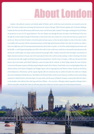London is the political, economic and cultural capital of Britain, and its world class tourist attractions are renowned across the
globe. The Greater London area is bursting with attractions for visitors of all ages. With 30 historic gardens and 123 historic buildings,
London also has more than 200 museums, 600 cinema screens, and 108 music halls. London’s 33 boroughs, including the City of London,
are spread over an area of 1572 square kilometres. The river Thames runs through the heart of London, from Richmond in the west,
through the central London borough of Westminster, to Greenwich in the east. London river cruises and river buses are a great way to
see the city. About one third of London is devoted to parks and open spaces, so there are plenty of places to relax on fine days. London
is incredibly well-connected, with five international airports and the high-speed Eurostar rail link. More than 50 countries are within a
three-hour flight time and 310 international destinations have direct links to London. t is one of the world’s leading financial centres and
has the fifth- or sixth-largest metropolitan area GDP in the world. It is the world’s most-visited city as measured by international arrivals
and has the world’s largest city airport system measured by passenger traffic. London’s universities form the largest concentration of
higher education institutes in Europe, and a 2014 report placed it first in the world university rankings. London is bursting at the seams
with attractions that offer insight into Britain’s long and fascinating history. Visit the Tower of London, a 1000-year old attraction that’s
home to the Crown Jewels, and St Paul’s Cathedral, a centre of London-life for centuries. At Tower Bridge, admire the iconic Victorian
construction that opens its gates as tall ships sail past along the majestic River Thames. Travel further west to see Buckingham Palace, the
official residence of the Queen of England, and Trafalgar Square, with its imposing lions and Nelson’s Column. Nearby are the Houses
of the Parliament in Westminster and the majestic Big Ben offer two attractions that are symbol of London the world over. Cultural
attractions including The British Museum, Tate Modern, the National Gallery and the Science Museum are all free to enter and are fitting
testaments to Britain’s historic and artistic legacy. For pop culture, join the queue at Madame Tussauds, a museum that offers the chance
to rub shoulders with celebrities like Lady Gaga and Prince William – all in wax form. Although London’s magnificent Olympic Park is
closed to the public until July 2013, there are still many places from which you can have a great view of this fantastic attraction.
About London
cardiovascular.conferenceseries.com/
 