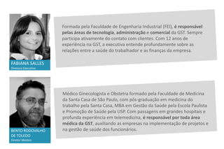 Formada pela Faculdade de Engenharia Industrial (FEI), é responsável
pelas áreas de tecnologia, administração e comercial da GST. Sempre
participa ativamente do contato com clientes. Com 12 anos de
experiência na GST, a executiva entende profundamente sobre as
relações entre a saúde do trabalhador e as finanças da empresa.
FABIANA SALLES
Diretora Executiva
BENTO RODOVALHO
DE TOLEDO
Diretor Médico
Médico Ginecologista e Obstetra formado pela Faculdade de Medicina
da Santa Casa de São Paulo, com pós-graduação em medicina do
trabalho pela Santa Casa, MBA em Gestão da Saúde pela Escola Paulista
e Promoção de Saúde pela USP. Com passagens em grandes hospitais e
profunda experiência em telemedicina, é responsável por toda área
médica da GST, auxiliando as empresas na implementação de projetos e
na gestão de saúde dos funcionários.
 
