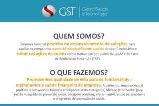 Empresa nacional pioneira no desenvolvimento de soluções para
auxiliar as companhias a gerir de maneira eficiente a saúde de seus funcionários e
obter reduções de custos com o melhor uso dos planos de saúde e do Fator
Acidentário de Prevenção (FAP).
QUEM SOMOS?
Promovemos qualidade de vida para os funcionários e
melhoramos a saúde financeira da empresa. Atualmente, nosso principal
produto, o software de business intelligence Gesto Inteligente, oferece ferramentas para
gestão integrada de planos de saúde, atestados médicos, afastamentos, riscos ocupacionais
e programas de promoção de saúde.
O QUE FAZEMOS?
 